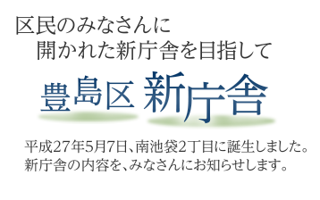 豊島区新庁舎 区民のみなさんに開かれた新庁舎を目指して 平成27年5月7日、南池袋2丁目に誕生しました。新庁舎の内容を、みなさんにお知らせします。